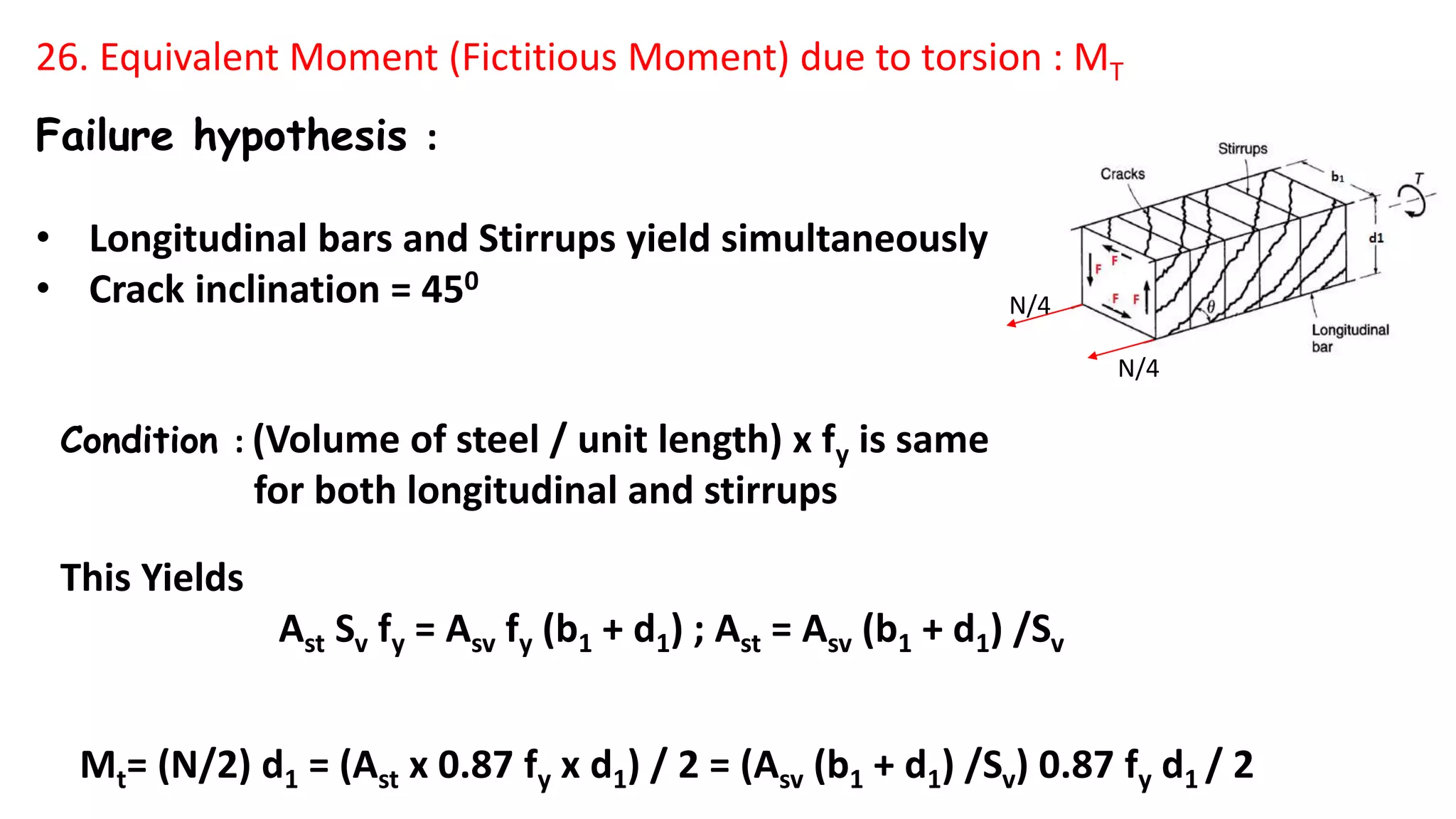 Failure hypothesis :
• Longitudinal bars and Stirrups yield simultaneously
• Crack inclination = 450
Condition : (Volume of steel / unit length) x fy is same
for both longitudinal and stirrups
This Yields
Ast Sv fy = Asv fy (b1 + d1) ; Ast = Asv (b1 + d1) /Sv
Mt= (N/2) d1 = (Ast x 0.87 fy x d1) / 2 = (Asv (b1 + d1) /Sv) 0.87 fy d1 / 2
26. Equivalent Moment (Fictitious Moment) due to torsion : MT
N/4
N/4
 