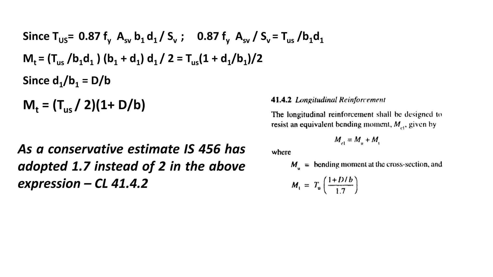 Since TUS= 0.87 fy Asv b1 d1 / Sv ; 0.87 fy Asv / Sv = Tus /b1d1
Mt = (Tus /b1d1 ) (b1 + d1) d1 / 2 = Tus(1 + d1/b1)/2
Since d1/b1 = D/b
Mt = (Tus / 2)(1+ D/b)
As a conservative estimate IS 456 has
adopted 1.7 instead of 2 in the above
expression – CL 41.4.2
 
