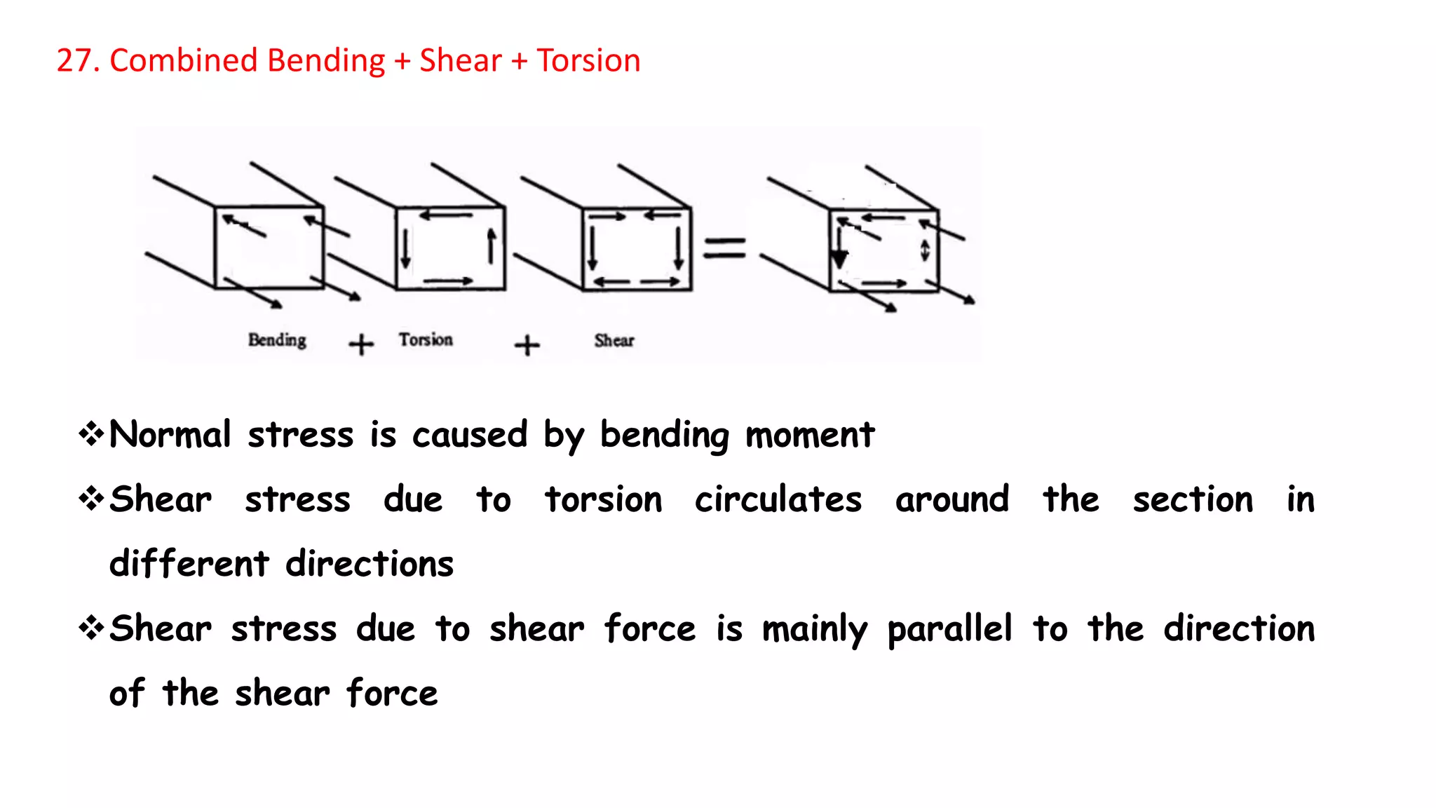 27. Combined Bending + Shear + Torsion
Normal stress is caused by bending moment
Shear stress due to torsion circulates around the section in
different directions
Shear stress due to shear force is mainly parallel to the direction
of the shear force
 