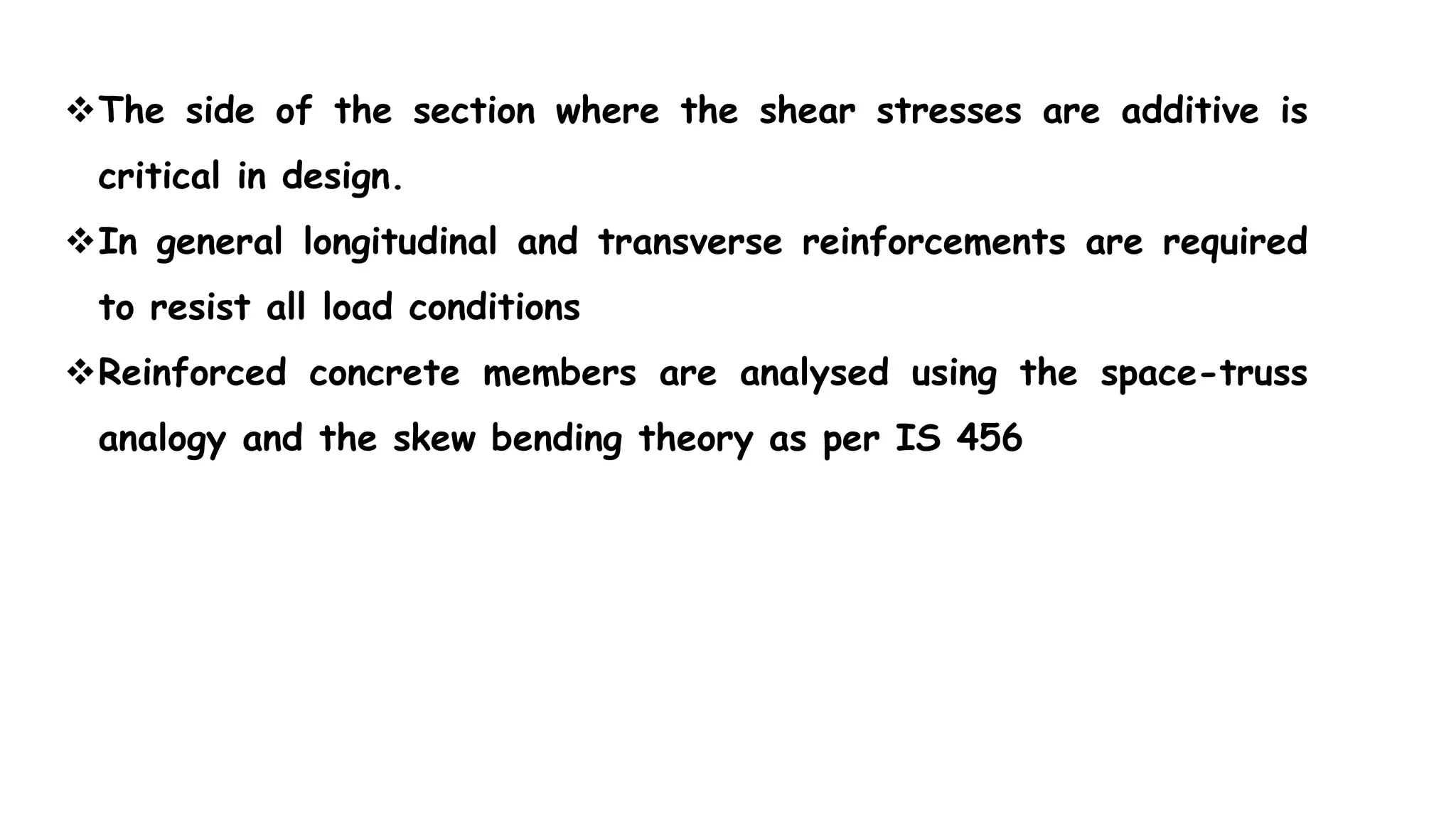 The side of the section where the shear stresses are additive is
critical in design.
In general longitudinal and transverse reinforcements are required
to resist all load conditions
Reinforced concrete members are analysed using the space-truss
analogy and the skew bending theory as per IS 456
 