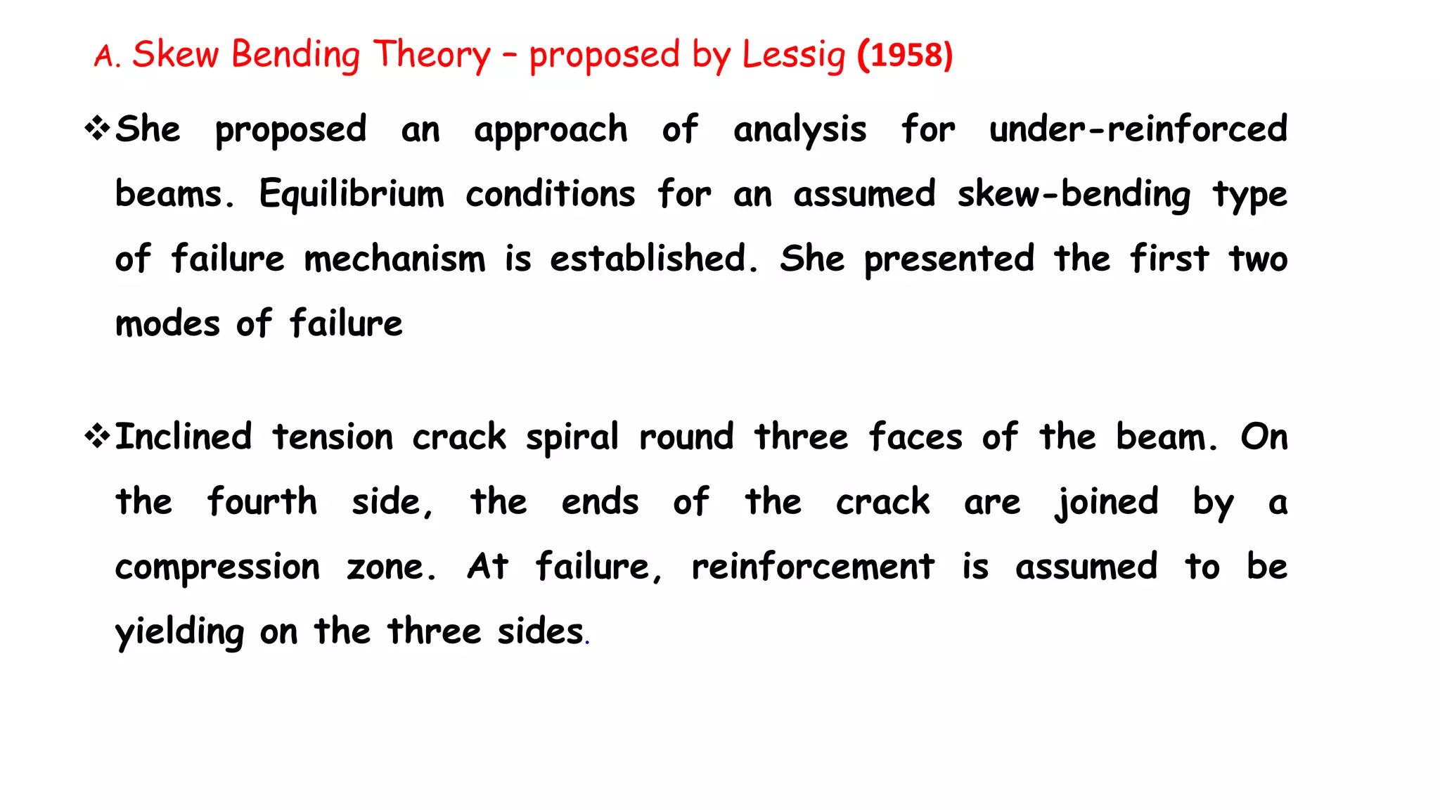She proposed an approach of analysis for under-reinforced
beams. Equilibrium conditions for an assumed skew-bending type
of failure mechanism is established. She presented the first two
modes of failure
Inclined tension crack spiral round three faces of the beam. On
the fourth side, the ends of the crack are joined by a
compression zone. At failure, reinforcement is assumed to be
yielding on the three sides.
A. Skew Bending Theory – proposed by Lessig (1958)
 
