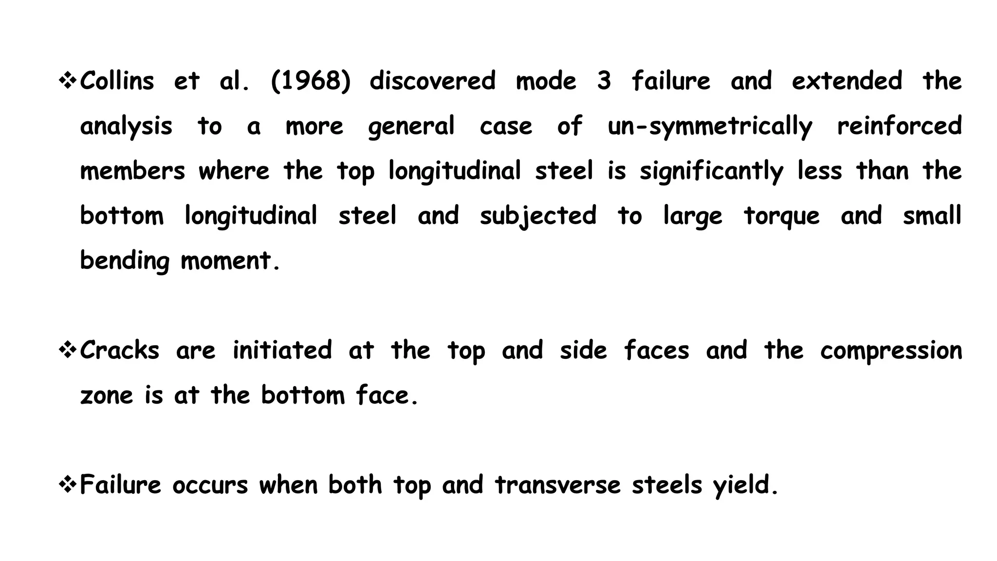 Collins et al. (1968) discovered mode 3 failure and extended the
analysis to a more general case of un-symmetrically reinforced
members where the top longitudinal steel is significantly less than the
bottom longitudinal steel and subjected to large torque and small
bending moment.
Cracks are initiated at the top and side faces and the compression
zone is at the bottom face.
Failure occurs when both top and transverse steels yield.
 