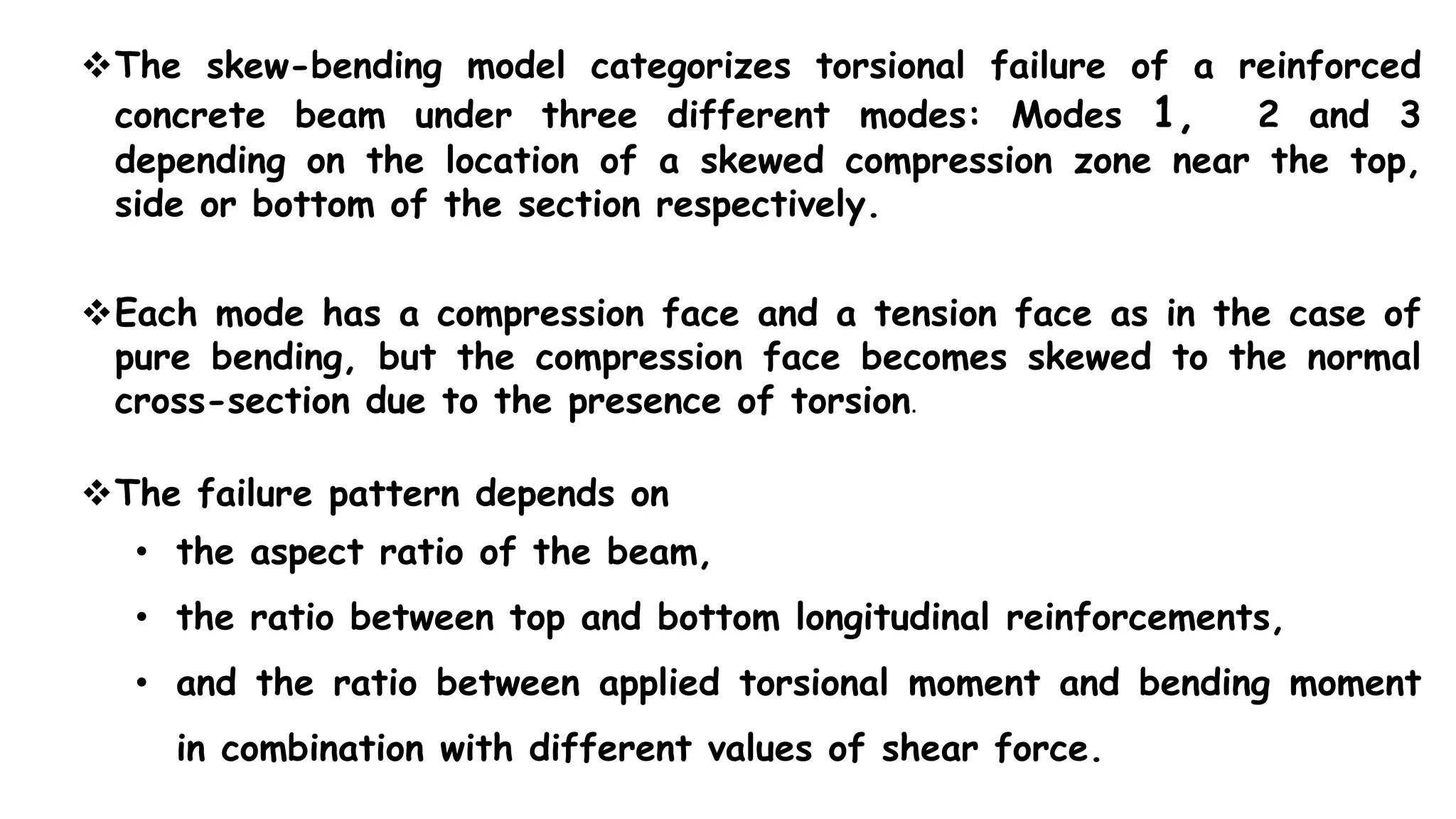 The skew-bending model categorizes torsional failure of a reinforced
concrete beam under three different modes: Modes 1, 2 and 3
depending on the location of a skewed compression zone near the top,
side or bottom of the section respectively.
Each mode has a compression face and a tension face as in the case of
pure bending, but the compression face becomes skewed to the normal
cross-section due to the presence of torsion.
The failure pattern depends on
• the aspect ratio of the beam,
• the ratio between top and bottom longitudinal reinforcements,
• and the ratio between applied torsional moment and bending moment
in combination with different values of shear force.
 