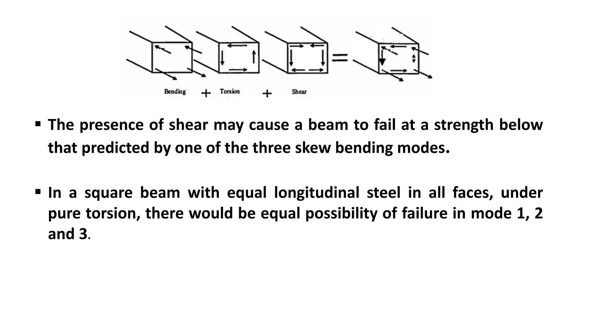  The presence of shear may cause a beam to fail at a strength below
that predicted by one of the three skew bending modes.
 In a square beam with equal longitudinal steel in all faces, under
pure torsion, there would be equal possibility of failure in mode 1, 2
and 3.
 
