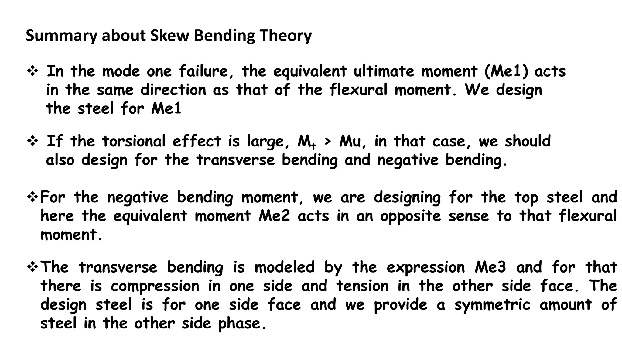 Summary about Skew Bending Theory
 In the mode one failure, the equivalent ultimate moment (Me1) acts
in the same direction as that of the flexural moment. We design
the steel for Me1
 If the torsional effect is large, Mt > Mu, in that case, we should
also design for the transverse bending and negative bending.
For the negative bending moment, we are designing for the top steel and
here the equivalent moment Me2 acts in an opposite sense to that flexural
moment.
The transverse bending is modeled by the expression Me3 and for that
there is compression in one side and tension in the other side face. The
design steel is for one side face and we provide a symmetric amount of
steel in the other side phase.
 