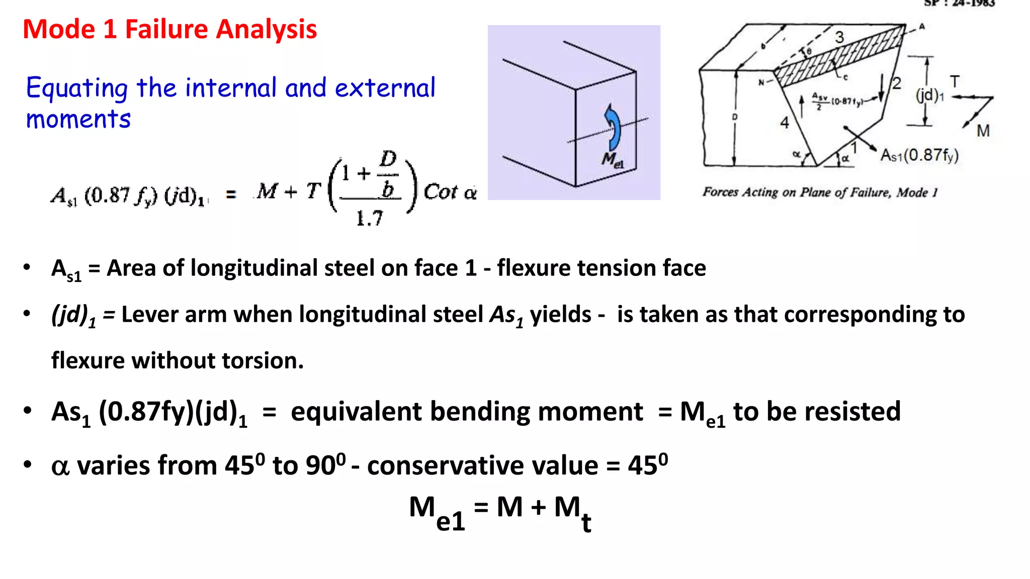 Mode 1 Failure Analysis
Equating the internal and external
moments
• As1 = Area of longitudinal steel on face 1 - flexure tension face
• (jd)1 = Lever arm when longitudinal steel As1 yields - is taken as that corresponding to
flexure without torsion.
• As1 (0.87fy)(jd)1 = equivalent bending moment = Me1 to be resisted
• a varies from 450 to 900 - conservative value = 450
Me1 = M + M
t
 