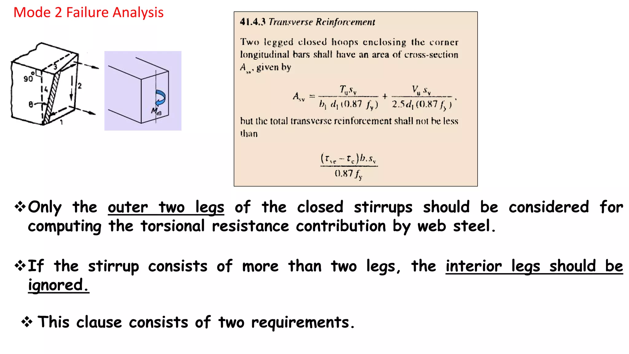 Mode 2 Failure Analysis
Only the outer two legs of the closed stirrups should be considered for
computing the torsional resistance contribution by web steel.
If the stirrup consists of more than two legs, the interior legs should be
ignored.
 This clause consists of two requirements.
 