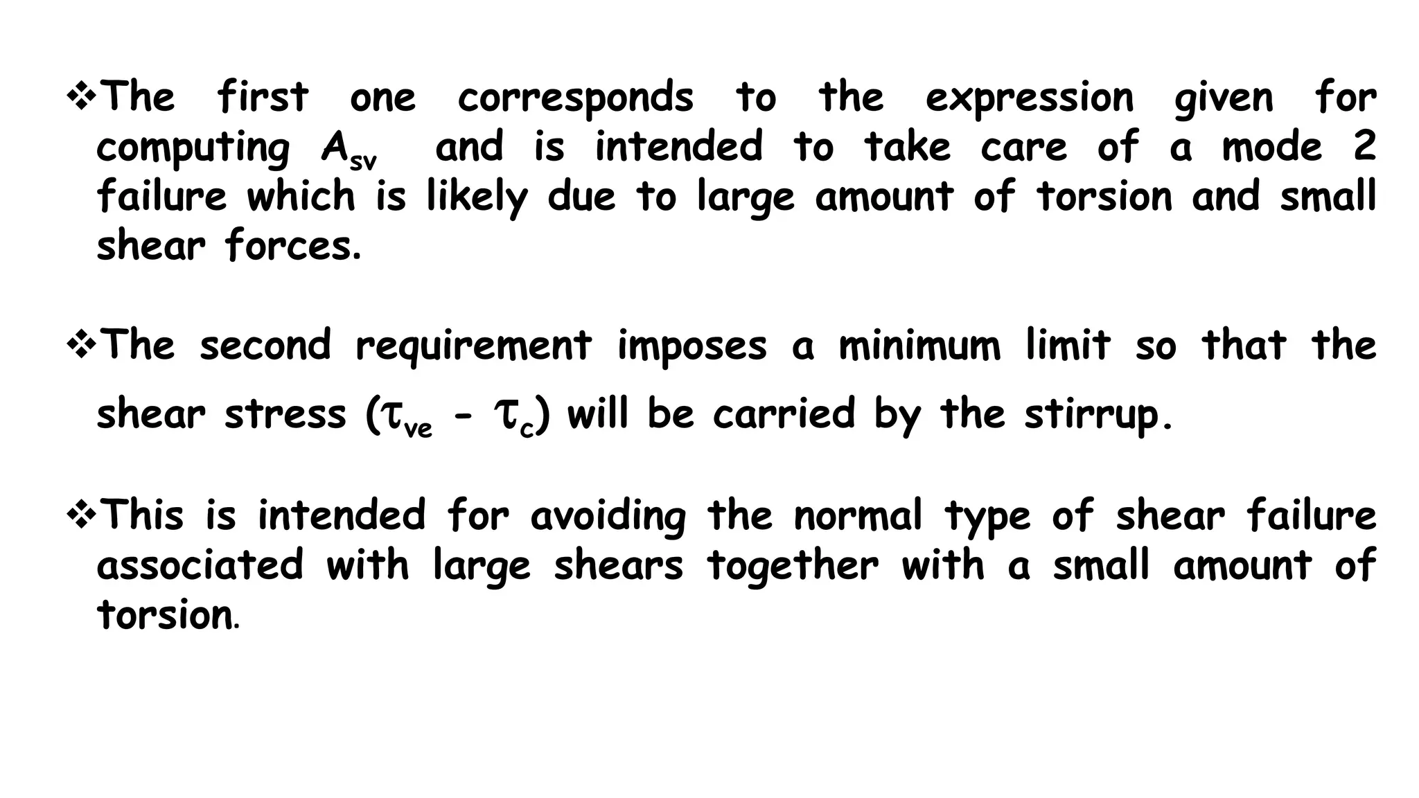 The first one corresponds to the expression given for
computing Asv and is intended to take care of a mode 2
failure which is likely due to large amount of torsion and small
shear forces.
The second requirement imposes a minimum limit so that the
shear stress (ve - c) will be carried by the stirrup.
This is intended for avoiding the normal type of shear failure
associated with large shears together with a small amount of
torsion.
 