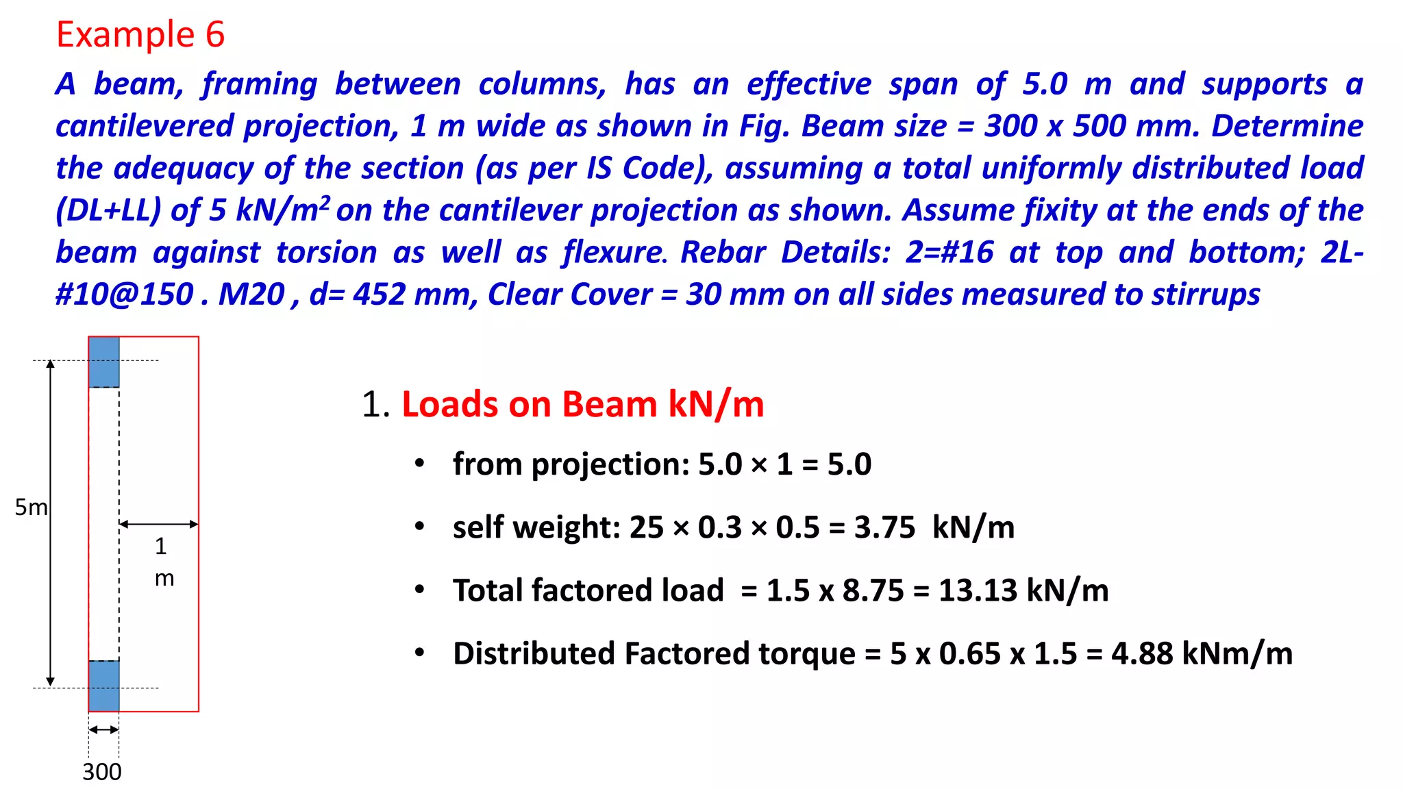 A beam, framing between columns, has an effective span of 5.0 m and supports a
cantilevered projection, 1 m wide as shown in Fig. Beam size = 300 x 500 mm. Determine
the adequacy of the section (as per IS Code), assuming a total uniformly distributed load
(DL+LL) of 5 kN/m2 on the cantilever projection as shown. Assume fixity at the ends of the
beam against torsion as well as flexure. Rebar Details: 2=#16 at top and bottom; 2L-
#10@150 . M20 , d= 452 mm, Clear Cover = 30 mm on all sides measured to stirrups
Example 6
1
m
5m
300
1. Loads on Beam kN/m
• from projection: 5.0 × 1 = 5.0
• self weight: 25 × 0.3 × 0.5 = 3.75 kN/m
• Total factored load = 1.5 x 8.75 = 13.13 kN/m
• Distributed Factored torque = 5 x 0.65 x 1.5 = 4.88 kNm/m
 