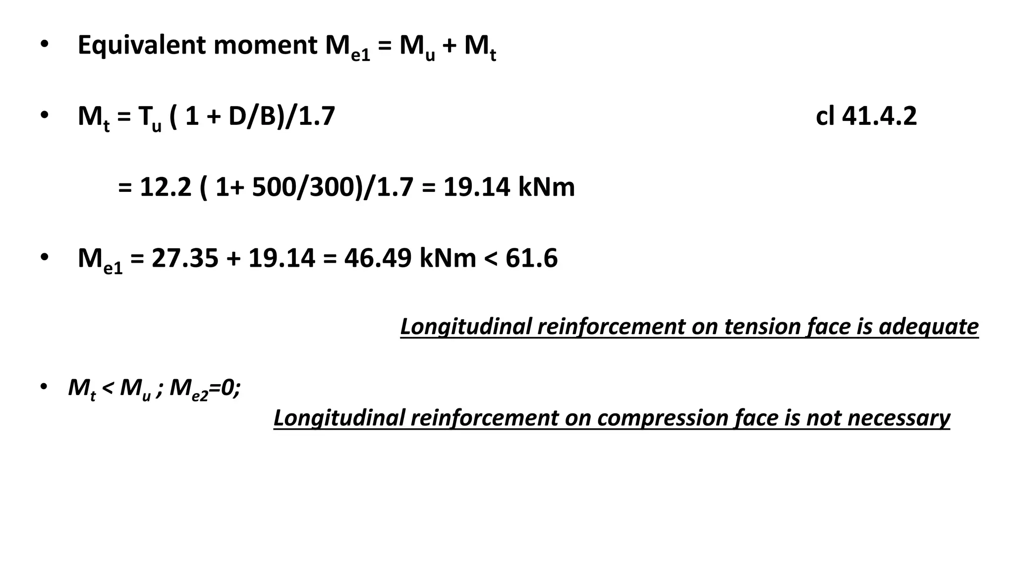 • Equivalent moment Me1 = Mu + Mt
• Mt = Tu ( 1 + D/B)/1.7 cl 41.4.2
= 12.2 ( 1+ 500/300)/1.7 = 19.14 kNm
• Me1 = 27.35 + 19.14 = 46.49 kNm < 61.6
Longitudinal reinforcement on tension face is adequate
• Mt < Mu ; Me2=0;
Longitudinal reinforcement on compression face is not necessary
 