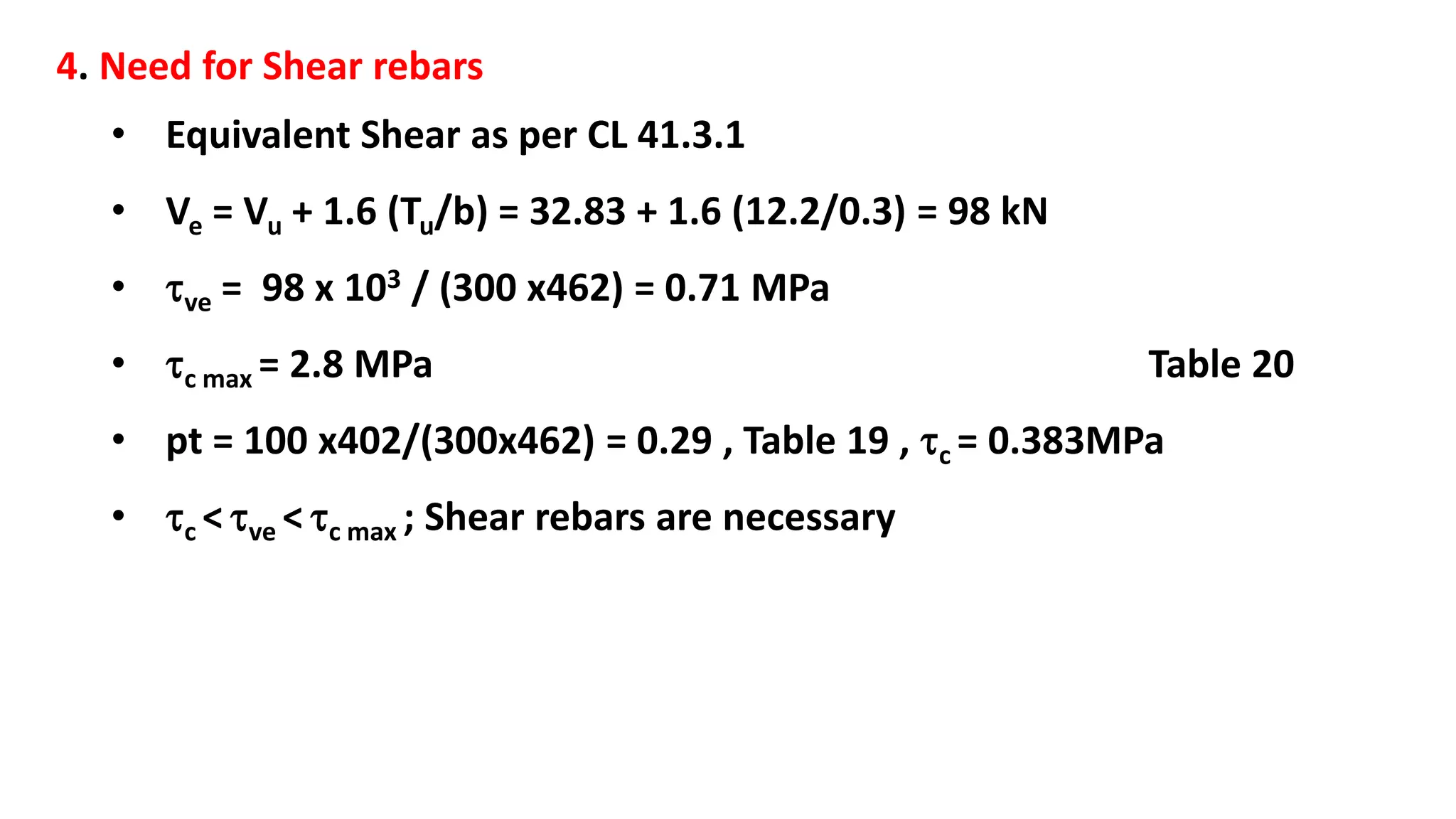 4. Need for Shear rebars
• Equivalent Shear as per CL 41.3.1
• Ve = Vu + 1.6 (Tu/b) = 32.83 + 1.6 (12.2/0.3) = 98 kN
• ve = 98 x 103 / (300 x462) = 0.71 MPa
• c max = 2.8 MPa Table 20
• pt = 100 x402/(300x462) = 0.29 , Table 19 , c = 0.383MPa
• c < ve < c max ; Shear rebars are necessary
 
