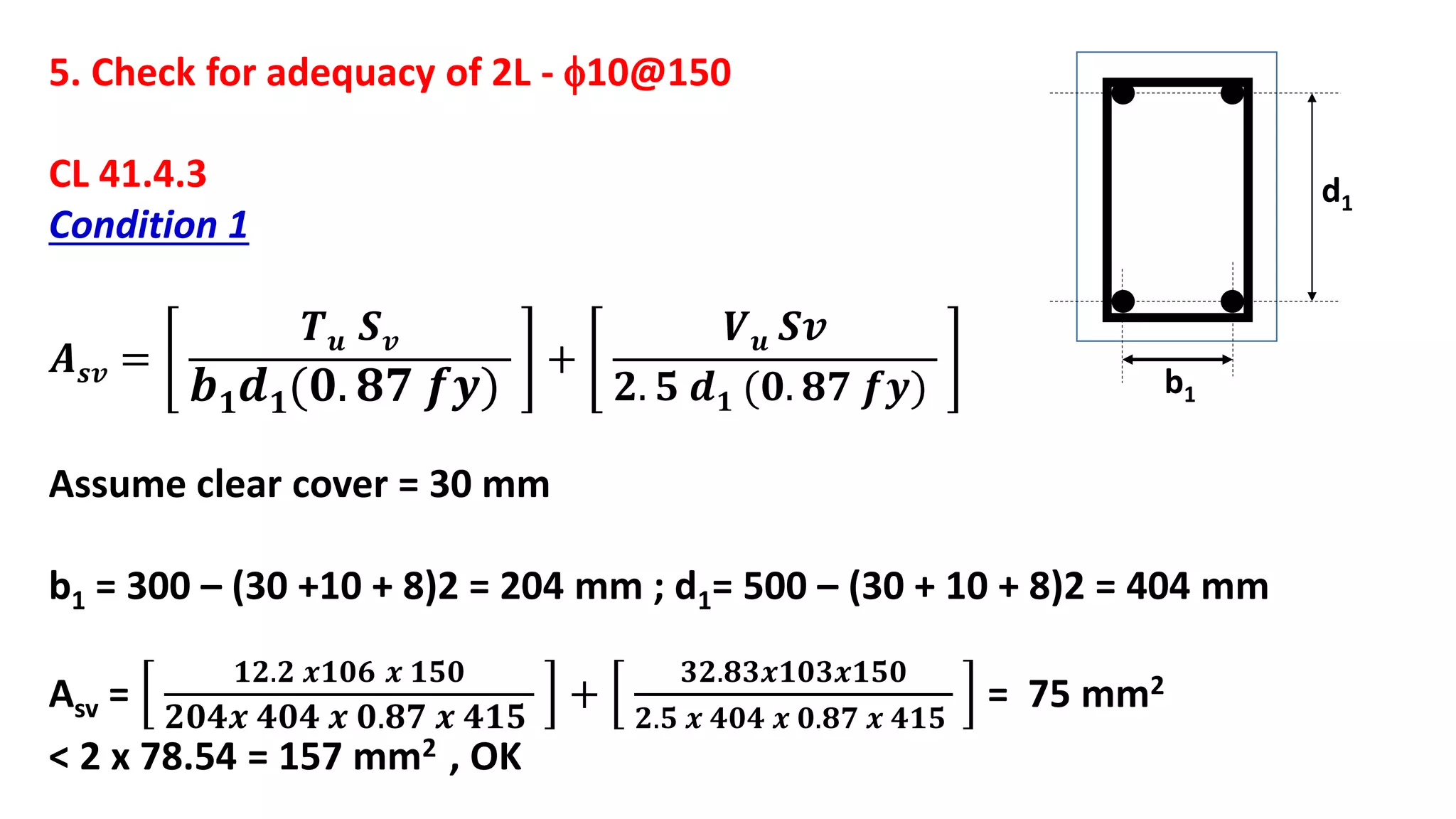 5. Check for adequacy of 2L - 10@150
CL 41.4.3
Condition 1
𝑨 𝒔𝒗 =
𝑻 𝒖 𝑺 𝒗
𝒃 𝟏 𝒅 𝟏(𝟎. 𝟖𝟕 𝒇𝒚)
+
𝑽 𝒖 𝑺𝒗
𝟐. 𝟓 𝒅 𝟏 (𝟎. 𝟖𝟕 𝒇𝒚)
Assume clear cover = 30 mm
b1 = 300 – (30 +10 + 8)2 = 204 mm ; d1= 500 – (30 + 10 + 8)2 = 404 mm
Asv =
𝟏𝟐.𝟐 𝒙𝟏𝟎𝟔 𝒙 𝟏𝟓𝟎
𝟐𝟎𝟒𝒙 𝟒𝟎𝟒 𝒙 𝟎.𝟖𝟕 𝒙 𝟒𝟏𝟓
+
𝟑𝟐.𝟖𝟑𝒙𝟏𝟎𝟑𝒙𝟏𝟓𝟎
𝟐.𝟓 𝒙 𝟒𝟎𝟒 𝒙 𝟎.𝟖𝟕 𝒙 𝟒𝟏𝟓
= 75 mm2
< 2 x 78.54 = 157 mm2 , OK
b1
d1
 