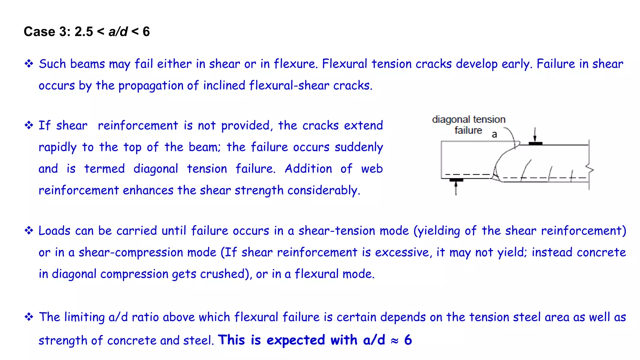 Case 3: 2.5 < a/d < 6
 If shear reinforcement is not provided, the cracks extend
rapidly to the top of the beam; the failure occurs suddenly
and is termed diagonal tension failure. Addition of web
reinforcement enhances the shear strength considerably.
 Loads can be carried until failure occurs in a shear-tension mode (yielding of the shear reinforcement)
or in a shear-compression mode (If shear reinforcement is excessive, it may not yield; instead concrete
in diagonal compression gets crushed), or in a flexural mode.
 The limiting a/d ratio above which flexural failure is certain depends on the tension steel area as well as
strength of concrete and steel. This is expected with a/d  6
 Such beams may fail either in shear or in flexure. Flexural tension cracks develop early. Failure in shear
occurs by the propagation of inclined flexural-shear cracks.
a
 