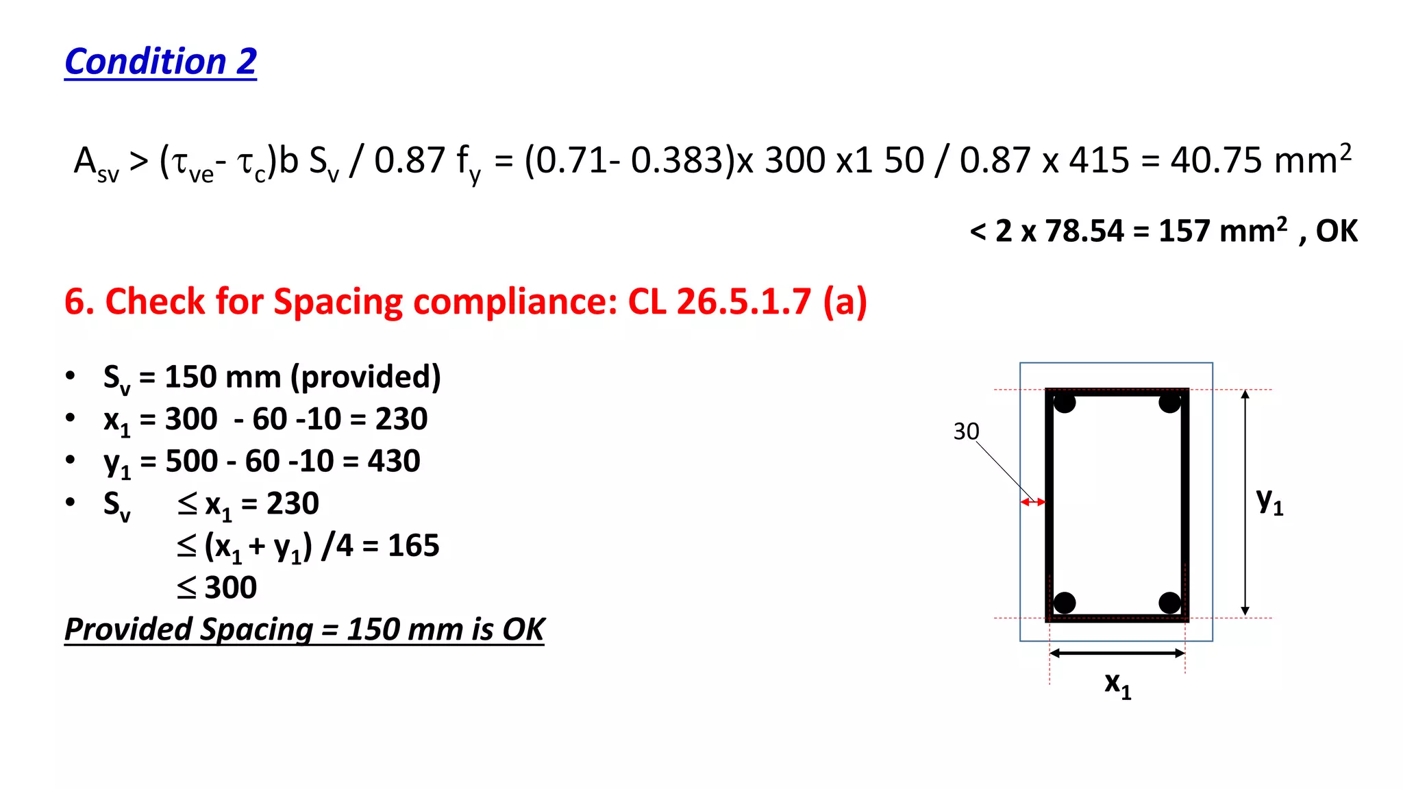 Condition 2
Asv > (ve- c)b Sv / 0.87 fy = (0.71- 0.383)x 300 x1 50 / 0.87 x 415 = 40.75 mm2
< 2 x 78.54 = 157 mm2 , OK
6. Check for Spacing compliance: CL 26.5.1.7 (a)
x1
y1
• Sv = 150 mm (provided)
• x1 = 300 - 60 -10 = 230
• y1 = 500 - 60 -10 = 430
• Sv  x1 = 230
 (x1 + y1) /4 = 165
 300
Provided Spacing = 150 mm is OK
30
 