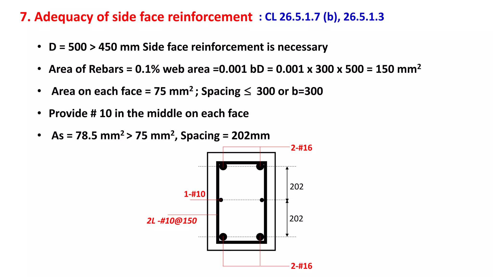 7. Adequacy of side face reinforcement : CL 26.5.1.7 (b), 26.5.1.3
• D = 500 > 450 mm Side face reinforcement is necessary
• Area of Rebars = 0.1% web area =0.001 bD = 0.001 x 300 x 500 = 150 mm2
• Area on each face = 75 mm2 ; Spacing  300 or b=300
• Provide # 10 in the middle on each face
• As = 78.5 mm2 > 75 mm2, Spacing = 202mm
202
202
2-#16
2-#16
1-#10
2L -#10@150
 