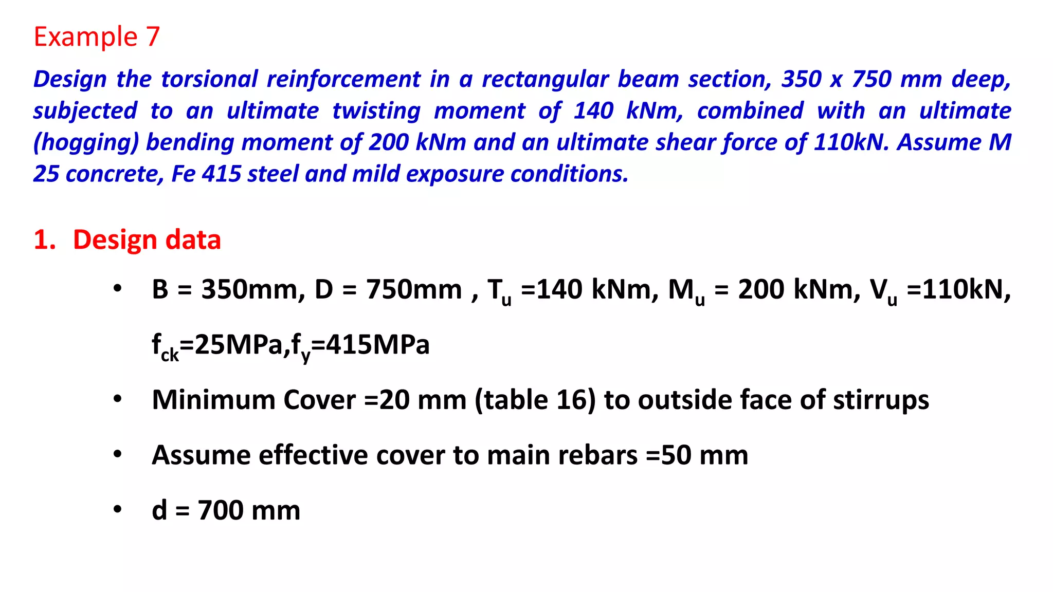 Design the torsional reinforcement in a rectangular beam section, 350 x 750 mm deep,
subjected to an ultimate twisting moment of 140 kNm, combined with an ultimate
(hogging) bending moment of 200 kNm and an ultimate shear force of 110kN. Assume M
25 concrete, Fe 415 steel and mild exposure conditions.
1. Design data
• B = 350mm, D = 750mm , Tu =140 kNm, Mu = 200 kNm, Vu =110kN,
fck=25MPa,fy=415MPa
• Minimum Cover =20 mm (table 16) to outside face of stirrups
• Assume effective cover to main rebars =50 mm
• d = 700 mm
Example 7
 