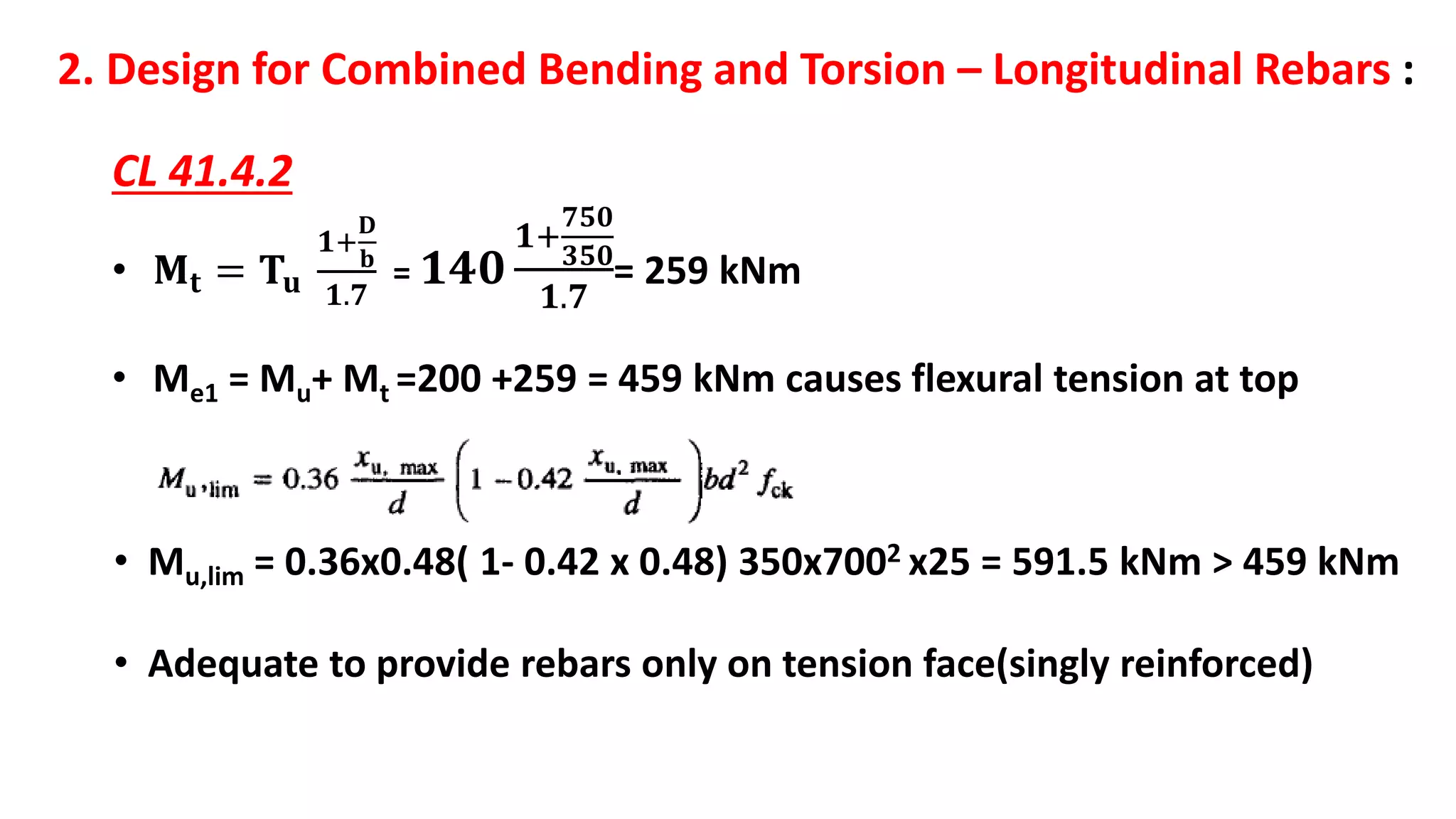 2. Design for Combined Bending and Torsion – Longitudinal Rebars :
CL 41.4.2
• 𝐌𝐭 = 𝐓𝐮
𝟏+
𝐃
𝐛
𝟏.𝟕
= 𝟏𝟒𝟎
𝟏+
𝟕𝟓𝟎
𝟑𝟓𝟎
𝟏.𝟕
= 259 kNm
• Me1 = Mu+ Mt =200 +259 = 459 kNm causes flexural tension at top
• Mu,lim = 0.36x0.48( 1- 0.42 x 0.48) 350x7002 x25 = 591.5 kNm > 459 kNm
• Adequate to provide rebars only on tension face(singly reinforced)
 