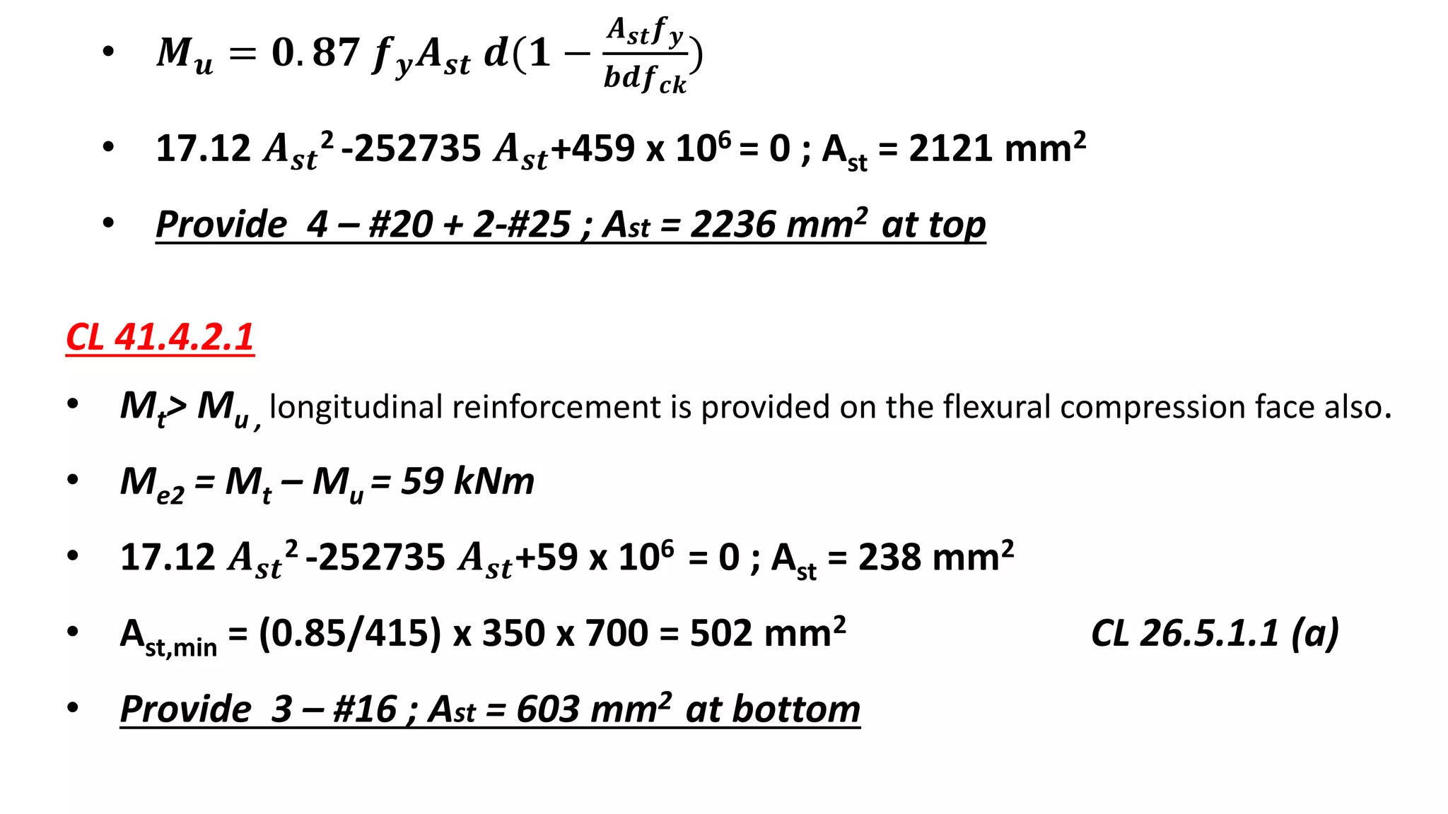 • 𝑴 𝒖 = 𝟎. 𝟖𝟕 𝒇 𝒚 𝑨 𝒔𝒕 𝒅(𝟏 −
𝑨 𝒔𝒕 𝒇 𝒚
𝒃𝒅𝒇 𝒄𝒌
)
• 17.12 𝑨 𝒔𝒕
2 -252735 𝑨 𝒔𝒕+459 x 106 = 0 ; Ast = 2121 mm2
• Provide 4 – #20 + 2-#25 ; Ast = 2236 mm2 at top
CL 41.4.2.1
• Mt> Mu , longitudinal reinforcement is provided on the flexural compression face also.
• Me2 = Mt – Mu = 59 kNm
• 17.12 𝑨 𝒔𝒕
2 -252735 𝑨 𝒔𝒕+59 x 106 = 0 ; Ast = 238 mm2
• Ast,min = (0.85/415) x 350 x 700 = 502 mm2 CL 26.5.1.1 (a)
• Provide 3 – #16 ; Ast = 603 mm2 at bottom
 