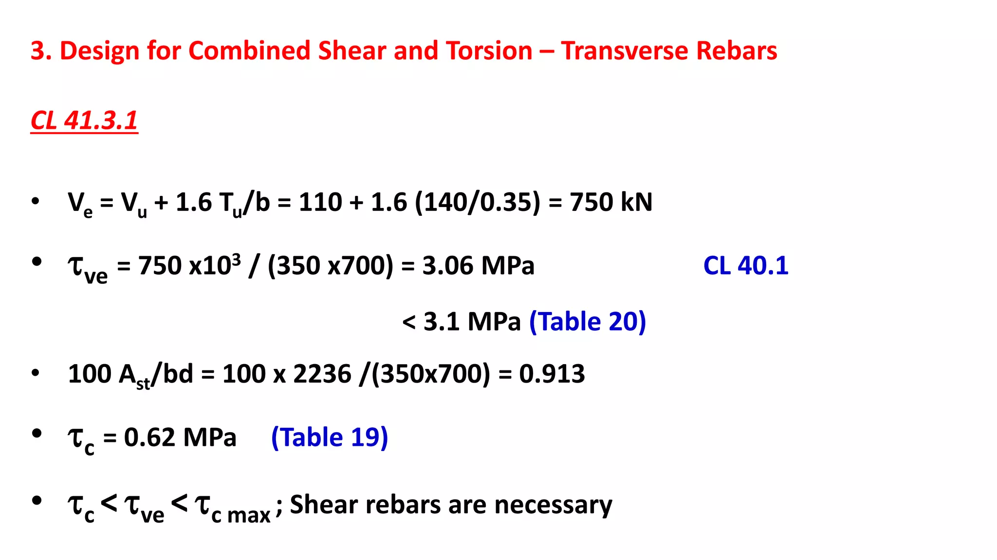 3. Design for Combined Shear and Torsion – Transverse Rebars
CL 41.3.1
• Ve = Vu + 1.6 Tu/b = 110 + 1.6 (140/0.35) = 750 kN
• ve = 750 x103 / (350 x700) = 3.06 MPa CL 40.1
< 3.1 MPa (Table 20)
• 100 Ast/bd = 100 x 2236 /(350x700) = 0.913
• c = 0.62 MPa (Table 19)
• c <ve <c max ; Shear rebars are necessary
 