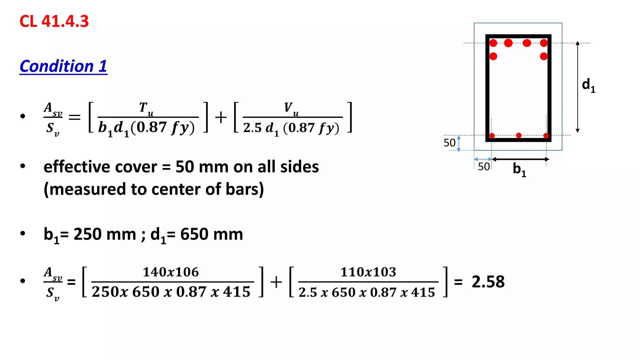 CL 41.4.3
Condition 1
•
𝑨 𝒔𝒗
𝑺 𝒗
=
𝑻 𝒖
𝒃 𝟏
𝒅 𝟏
(𝟎.𝟖𝟕 𝒇𝒚)
+
𝑽 𝒖
𝟐.𝟓 𝒅 𝟏 (𝟎.𝟖𝟕 𝒇𝒚)
• effective cover = 50 mm on all sides
(measured to center of bars)
• b1= 250 mm ; d1= 650 mm
•
𝑨 𝒔𝒗
𝑺 𝒗
=
𝟏𝟒𝟎𝒙𝟏𝟎𝟔
𝟐𝟓𝟎𝒙 𝟔𝟓𝟎 𝒙 𝟎.𝟖𝟕 𝒙 𝟒𝟏𝟓
+
𝟏𝟏𝟎𝒙𝟏𝟎𝟑
𝟐.𝟓 𝒙 𝟔𝟓𝟎 𝒙 𝟎.𝟖𝟕 𝒙 𝟒𝟏𝟓
= 2.58
b1
d1
50
50
 