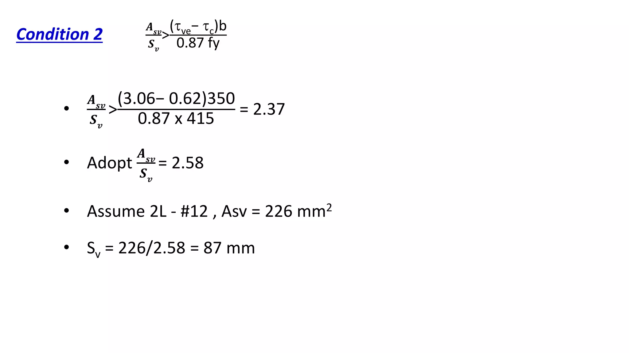 Condition 2
•
𝑨 𝒔𝒗
𝑺 𝒗
>
(3.06− 0.62)350
0.87 x 415
= 2.37
• Adopt
𝑨 𝒔𝒗
𝑺 𝒗
= 2.58
• Assume 2L - #12 , Asv = 226 mm2
• Sv = 226/2.58 = 87 mm
𝑨 𝒔𝒗
𝑺 𝒗
>
(ve− c)b
0.87 fy
 