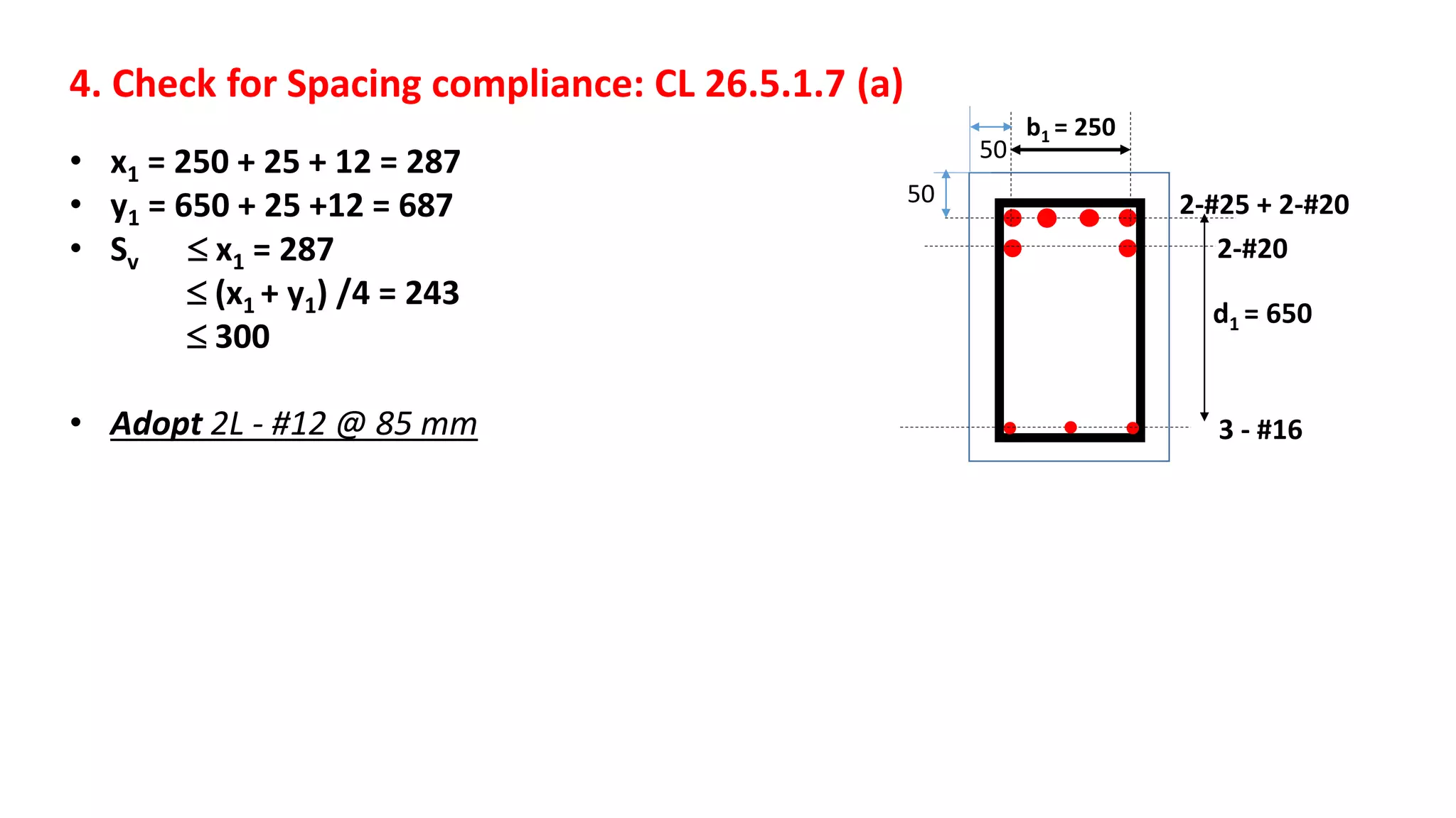 4. Check for Spacing compliance: CL 26.5.1.7 (a)
• x1 = 250 + 25 + 12 = 287
• y1 = 650 + 25 +12 = 687
• Sv  x1 = 287
 (x1 + y1) /4 = 243
 300
• Adopt 2L - #12 @ 85 mm
b1 = 250
d1 = 650
50
50 2-#25 + 2-#20
2-#20
3 - #16
 