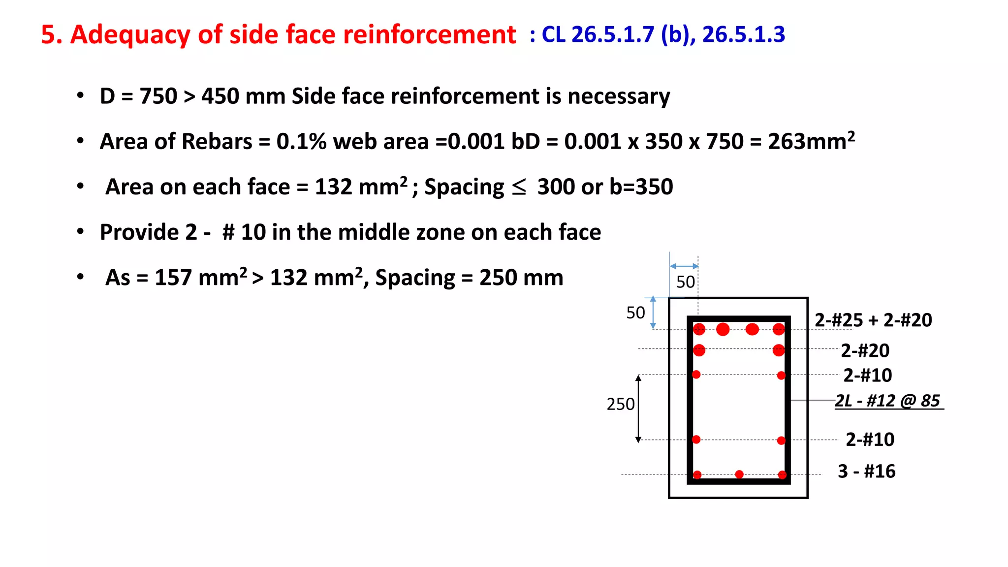 5. Adequacy of side face reinforcement : CL 26.5.1.7 (b), 26.5.1.3
• D = 750 > 450 mm Side face reinforcement is necessary
• Area of Rebars = 0.1% web area =0.001 bD = 0.001 x 350 x 750 = 263mm2
• Area on each face = 132 mm2 ; Spacing  300 or b=350
• Provide 2 - # 10 in the middle zone on each face
• As = 157 mm2 > 132 mm2, Spacing = 250 mm 50
50 2-#25 + 2-#20
2-#20
3 - #16
2-#10
2-#10
250 2L - #12 @ 85
 