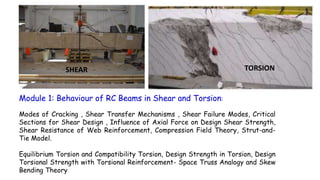 Module 1: Behaviour of RC Beams in Shear and Torsion:
Modes of Cracking , Shear Transfer Mechanisms , Shear Failure Modes, Critical
Sections for Shear Design , Influence of Axial Force on Design Shear Strength,
Shear Resistance of Web Reinforcement, Compression Field Theory, Strut-and-
Tie Model.
Equilibrium Torsion and Compatibility Torsion, Design Strength in Torsion, Design
Torsional Strength with Torsional Reinforcement- Space Truss Analogy and Skew
Bending Theory
SHEAR TORSION
 