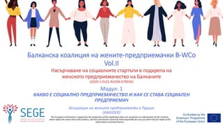 The European Commission's support for the production of this publication does not constitute an endorsement of the contents,
which reflect the views only of the authors, and the Commission cannot be held responsible for any use which may be made of the
information contained therein.
Модул: 1
КАКВО Е СОЦИАЛНО ПРЕДПРИЕМАЧЕСТВО И КАК СЕ СТАВА СОЦИАЛЕН
ПРЕДПРИЕМАЧ
Асоциация на жените предприемачkи в Турция
(KAGIDER)
Балканска коалиция на жените-предприемачки B-WCo
Vol.II
Насърчаване на социалните стартъпи в подкрепа на
женското предприемачество на Балканите
(2020-1-EL01-KA204-078936)
 