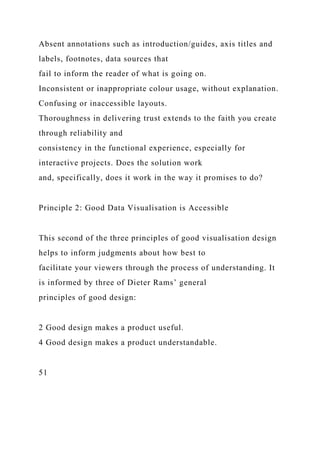 Absent annotations such as introduction/guides, axis titles and
labels, footnotes, data sources that
fail to inform the reader of what is going on.
Inconsistent or inappropriate colour usage, without explanation.
Confusing or inaccessible layouts.
Thoroughness in delivering trust extends to the faith you create
through reliability and
consistency in the functional experience, especially for
interactive projects. Does the solution work
and, specifically, does it work in the way it promises to do?
Principle 2: Good Data Visualisation is Accessible
This second of the three principles of good visualisation design
helps to inform judgments about how best to
facilitate your viewers through the process of understanding. It
is informed by three of Dieter Rams’ general
principles of good design:
2 Good design makes a product useful.
4 Good design makes a product understandable.
51
 