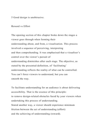 5 Good design is unobtrusive.
Reward vs Effort
The opening section of this chapter broke down the stages a
viewer goes through when forming their
understanding about, and from, a visualisation. This process
involved a sequence of perceiving, interpreting
and then comprehending. It was emphasised that a visualiser’s
control over the viewer’s pursuit of
understanding diminishes after each stage. The objective, as
stated by the presented definition, of ‘facilitating’
understanding reflects the reality of what can be controlled.
You can’t force viewers to understand, but you can
smooth the way.
To facilitate understanding for an audience is about delivering
accessibility. That is the essence of this principle:
to remove design-related obstacles faced by your viewers when
undertaking this process of understanding.
Stated another way, a viewer should experience minimum
friction between the act of understanding (effort)
and the achieving of understanding (reward).
 