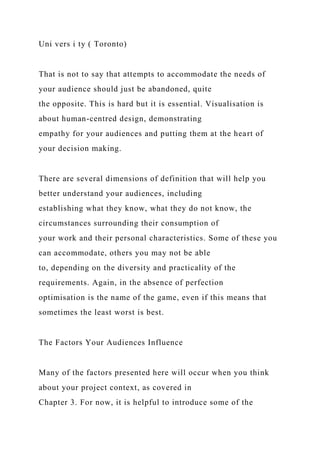 Uni vers i ty ( Toronto)
That is not to say that attempts to accommodate the needs of
your audience should just be abandoned, quite
the opposite. This is hard but it is essential. Visualisation is
about human-centred design, demonstrating
empathy for your audiences and putting them at the heart of
your decision making.
There are several dimensions of definition that will help you
better understand your audiences, including
establishing what they know, what they do not know, the
circumstances surrounding their consumption of
your work and their personal characteristics. Some of these you
can accommodate, others you may not be able
to, depending on the diversity and practicality of the
requirements. Again, in the absence of perfection
optimisation is the name of the game, even if this means that
sometimes the least worst is best.
The Factors Your Audiences Influence
Many of the factors presented here will occur when you think
about your project context, as covered in
Chapter 3. For now, it is helpful to introduce some of the
 