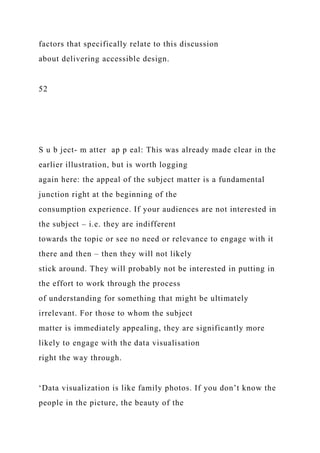 factors that specifically relate to this discussion
about delivering accessible design.
52
S u b ject- m atter ap p eal: This was already made clear in the
earlier illustration, but is worth logging
again here: the appeal of the subject matter is a fundamental
junction right at the beginning of the
consumption experience. If your audiences are not interested in
the subject – i.e. they are indifferent
towards the topic or see no need or relevance to engage with it
there and then – then they will not likely
stick around. They will probably not be interested in putting in
the effort to work through the process
of understanding for something that might be ultimately
irrelevant. For those to whom the subject
matter is immediately appealing, they are significantly more
likely to engage with the data visualisation
right the way through.
‘Data visualization is like family photos. If you don’t know the
people in the picture, the beauty of the
 