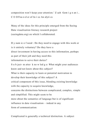 composition won’t keep your attention.’ Z ach Gem i g n an i ,
C E O/Fou n d er of Ju i ce An alyti cs
Many of the ideas for this principle emerged from the Seeing
Data visualisation literacy research project
(seeingdata.org) on which I collaborated.
D y nam ic o f need : Do they need to engage with this work or
is it entirely voluntary? Do they have a
direct investment in having access to this information, perhaps
as part of their job and they need this
information to serve their duties?
S u b ject- m atter k no w led g e: What might your audiences
know and not know about this subject?
What is their capacity to learn or potential motivation to
develop their knowledge of this subject? A
critical component of this issue, blending existing knowledge
with the capacity to acquire knowledge,
concerns the distinctions between complicated, complex, simple
and simplified. This might seem to be
more about the semantics of language but is of significant
influence in data visualisation – indeed in any
form of communication:
Complicated is generally a technical distinction. A subject
 