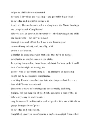 might be difficult to understand
because it involves pre-existing – and probably high-level –
knowledge and might be intricate in
its detail. The mathematics that underpinned the Moon landings
are complicated. Complicated
subjects are, of course, surmountable – the knowledge and skill
are acquirable – but only achieved
through time and effort, hard work and learning (or
extraordinary talent), and, usually, with
external assistance.
Complex is associated with problems that have no perfect
conclusion or maybe even no end state.
Parenting is complex; there is no rulebook for how to do it well,
no definitive right or wrong, no
perfect way of accomplishing it. The elements of parenting
might not be necessarily complicated
– cutting Emmie’s sandwiches into star shapes – but there are
lots of different interrelated
pressures always influencing and occasionally colliding.
Simple, for the purpose of this book, concerns a matter that is
inherently easy to understand. It
may be so small in dimension and scope that it is not difficult to
grasp, irrespective of prior
knowledge and experience.
Simplified involves transforming a problem context from either
 