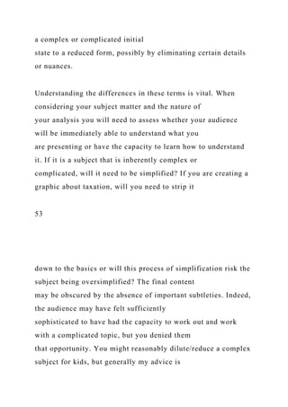a complex or complicated initial
state to a reduced form, possibly by eliminating certain details
or nuances.
Understanding the differences in these terms is vital. When
considering your subject matter and the nature of
your analysis you will need to assess whether your audience
will be immediately able to understand what you
are presenting or have the capacity to learn how to understand
it. If it is a subject that is inherently complex or
complicated, will it need to be simplified? If you are creating a
graphic about taxation, will you need to strip it
53
down to the basics or will this process of simplification risk the
subject being oversimplified? The final content
may be obscured by the absence of important subtleties. Indeed,
the audience may have felt sufficiently
sophisticated to have had the capacity to work out and work
with a complicated topic, but you denied them
that opportunity. You might reasonably dilute/reduce a complex
subject for kids, but generally my advice is
 