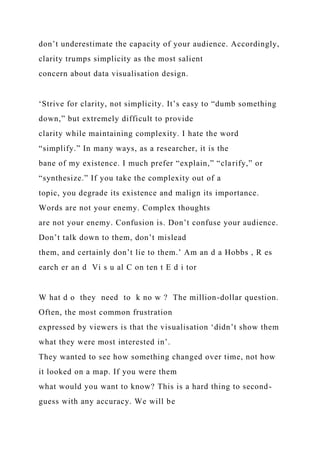 don’t underestimate the capacity of your audience. Accordingly,
clarity trumps simplicity as the most salient
concern about data visualisation design.
‘Strive for clarity, not simplicity. It’s easy to “dumb something
down,” but extremely difficult to provide
clarity while maintaining complexity. I hate the word
“simplify.” In many ways, as a researcher, it is the
bane of my existence. I much prefer “explain,” “clarify,” or
“synthesize.” If you take the complexity out of a
topic, you degrade its existence and malign its importance.
Words are not your enemy. Complex thoughts
are not your enemy. Confusion is. Don’t confuse your audience.
Don’t talk down to them, don’t mislead
them, and certainly don’t lie to them.’ Am an d a Hobbs , R es
earch er an d Vi s u al C on ten t E d i tor
W hat d o they need to k no w ? The million-dollar question.
Often, the most common frustration
expressed by viewers is that the visualisation ‘didn’t show them
what they were most interested in’.
They wanted to see how something changed over time, not how
it looked on a map. If you were them
what would you want to know? This is a hard thing to second-
guess with any accuracy. We will be
 