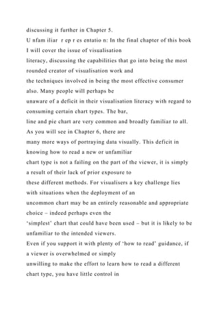 discussing it further in Chapter 5.
U nfam iliar r ep r es entatio n: In the final chapter of this book
I will cover the issue of visualisation
literacy, discussing the capabilities that go into being the most
rounded creator of visualisation work and
the techniques involved in being the most effective consumer
also. Many people will perhaps be
unaware of a deficit in their visualisation literacy with regard to
consuming certain chart types. The bar,
line and pie chart are very common and broadly familiar to all.
As you will see in Chapter 6, there are
many more ways of portraying data visually. This deficit in
knowing how to read a new or unfamiliar
chart type is not a failing on the part of the viewer, it is simply
a result of their lack of prior exposure to
these different methods. For visualisers a key challenge lies
with situations when the deployment of an
uncommon chart may be an entirely reasonable and appropriate
choice – indeed perhaps even the
‘simplest’ chart that could have been used – but it is likely to be
unfamiliar to the intended viewers.
Even if you support it with plenty of ‘how to read’ guidance, if
a viewer is overwhelmed or simply
unwilling to make the effort to learn how to read a different
chart type, you have little control in
 