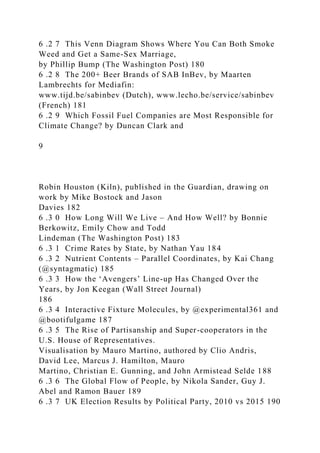 6 .2 7 This Venn Diagram Shows Where You Can Both Smoke
Weed and Get a Same-Sex Marriage,
by Phillip Bump (The Washington Post) 180
6 .2 8 The 200+ Beer Brands of SAB InBev, by Maarten
Lambrechts for Mediafin:
www.tijd.be/sabinbev (Dutch), www.lecho.be/service/sabinbev
(French) 181
6 .2 9 Which Fossil Fuel Companies are Most Responsible for
Climate Change? by Duncan Clark and
9
Robin Houston (Kiln), published in the Guardian, drawing on
work by Mike Bostock and Jason
Davies 182
6 .3 0 How Long Will We Live – And How Well? by Bonnie
Berkowitz, Emily Chow and Todd
Lindeman (The Washington Post) 183
6 .3 1 Crime Rates by State, by Nathan Yau 184
6 .3 2 Nutrient Contents – Parallel Coordinates, by Kai Chang
(@syntagmatic) 185
6 .3 3 How the ‘Avengers’ Line-up Has Changed Over the
Years, by Jon Keegan (Wall Street Journal)
186
6 .3 4 Interactive Fixture Molecules, by @experimental361 and
@bootifulgame 187
6 .3 5 The Rise of Partisanship and Super-cooperators in the
U.S. House of Representatives.
Visualisation by Mauro Martino, authored by Clio Andris,
David Lee, Marcus J. Hamilton, Mauro
Martino, Christian E. Gunning, and John Armistead Selde 188
6 .3 6 The Global Flow of People, by Nikola Sander, Guy J.
Abel and Ramon Bauer 189
6 .3 7 UK Election Results by Political Party, 2010 vs 2015 190
 