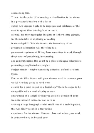 overcoming this.
T im e: At the point of consuming a visualisation is the viewer
in a pressured situation with a lot at
stake? Are viewers likely to be impatient and intolerant of the
need to spend time learning how to read a
display? Do they need quick insights or is there some capacity
for them to take on exploring or reading
in more depth? If it is the former, the immediacy of the
presented information will therefore be a
paramount requirement. If they have more time to work through
the process of perceiving, interpreting
and comprehending, this could be a more conducive situation to
presenting complicated or complex
subject matter – maybe even using different, unfamiliar chart
types.
F o r m at: What format will your viewers need to consume your
work? Are they going to need work
created for a print output or a digital one? Does this need to be
compatible with a small display as on a
smartphone or a tablet? If what you create is consumed away
from its intended native format, such as
viewing a large infographic with small text on a mobile phone,
that will likely result in a frustrating
experience for the viewer. However, how and where your work
is consumed may be beyond your
 
