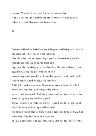 control. You can’t mitigate for every eventuality.
P er s o nal tas tes : Individual preferences towards certain
colours, visual elements and interaction
54
features will often influence (enabling or inhibiting) a viewer’s
engagement. The semiotic conventions
that visualisers draw upon play a part in determining whether
viewers are willing to spend time and
expend effort looking at a visualisation. Be aware though that
accommodating the preferences of one
person may not cascade, with similar appeal, to all, and might
indeed create a rather negative reaction.
A ttitu d e and em o tio n: Sometimes we are tired, in a bad
mood, feeling lazy, or having a day when
we are just irrational. And the prospect of working on even the
most intriguing and well-designed
project sometimes feels too much. I spend my days looking at
visualisations and can sympathise with
the narrowing of mental bandwidth when I am tired or have had
a bad day. Confidence is an extension
of this. Sometimes our audiences may just not feel sufficiently
 