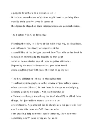 equipped to embark on a visualisation if
it is about an unknown subject or might involve pushing them
outside their comfort zone in terms of
the demands placed on their interpretation and comprehension.
The Factors You C an Influence
Flipping the coin, let’s look at the main ways we, as visualisers,
can influence (positively or negatively) the
accessibility of the designs created. In effect, this entire book is
focused on minimising the likelihood that your
solution demonstrates any of these negative attributes.
Repeating the mantra from earlier, you must avoid
doing anything that will cause the boat to go slower.
‘The key difference I think in producing data
visualisation/infographics in the service of journalism versus
other contexts (like art) is that there is always an underlying,
ultimate goal: to be useful. Not just beautiful or
efficient – although something can (and should!) be all of those
things. But journalism presents a certain set
of constraints. A journalist has to always ask the question: How
can I make this more useful? How can what
I am creating help someone, teach someone, show someone
something new?’ Lena Groeg er, Sci ence
 
