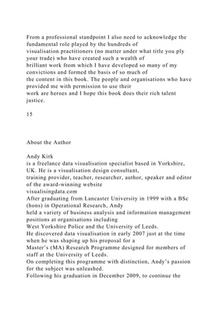 From a professional standpoint I also need to acknowledge the
fundamental role played by the hundreds of
visualisation practitioners (no matter under what title you ply
your trade) who have created such a wealth of
brilliant work from which I have developed so many of my
convictions and formed the basis of so much of
the content in this book. The people and organisations who have
provided me with permission to use their
work are heroes and I hope this book does their rich talent
justice.
15
About the Author
Andy Kirk
is a freelance data visualisation specialist based in Yorkshire,
UK. He is a visualisation design consultant,
training provider, teacher, researcher, author, speaker and editor
of the award-winning website
visualisingdata.com
After graduating from Lancaster University in 1999 with a BSc
(hons) in Operational Research, Andy
held a variety of business analysis and information management
positions at organisations including
West Yorkshire Police and the University of Leeds.
He discovered data visualisation in early 2007 just at the time
when he was shaping up his proposal for a
Master’s (MA) Research Programme designed for members of
staff at the University of Leeds.
On completing this programme with distinction, Andy’s passion
for the subject was unleashed.
Following his graduation in December 2009, to continue the
 