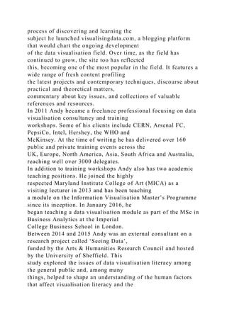 process of discovering and learning the
subject he launched visualisingdata.com, a blogging platform
that would chart the ongoing development
of the data visualisation field. Over time, as the field has
continued to grow, the site too has reflected
this, becoming one of the most popular in the field. It features a
wide range of fresh content profiling
the latest projects and contemporary techniques, discourse about
practical and theoretical matters,
commentary about key issues, and collections of valuable
references and resources.
In 2011 Andy became a freelance professional focusing on data
visualisation consultancy and training
workshops. Some of his clients include CERN, Arsenal FC,
PepsiCo, Intel, Hershey, the WHO and
McKinsey. At the time of writing he has delivered over 160
public and private training events across the
UK, Europe, North America, Asia, South Africa and Australia,
reaching well over 3000 delegates.
In addition to training workshops Andy also has two academic
teaching positions. He joined the highly
respected Maryland Institute College of Art (MICA) as a
visiting lecturer in 2013 and has been teaching
a module on the Information Visualisation Master’s Programme
since its inception. In January 2016, he
began teaching a data visualisation module as part of the MSc in
Business Analytics at the Imperial
College Business School in London.
Between 2014 and 2015 Andy was an external consultant on a
research project called ‘Seeing Data’,
funded by the Arts & Humanities Research Council and hosted
by the University of Sheffield. This
study explored the issues of data visualisation literacy among
the general public and, among many
things, helped to shape an understanding of the human factors
that affect visualisation literacy and the
 