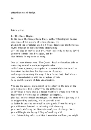 effectiveness of design.
16
Introduction
I.1 The Quest Begins
In his book The Seven Basic Plots, author Christopher Booker
investigated the history of telling stories. He
examined the structures used in biblical teachings and historical
myths through to contemporary storytelling
devices used in movies and TV. From this study he found seven
common themes that, he argues, can be
identifiable in any form of story.
One of these themes was ‘The Quest’. Booker describes this as
revolving around a main protagonist who
embarks on a journey to acquire a treasured object or reach an
important destination, but faces many obstacles
and temptations along the way. It is a theme that I feel shares
many characteristics with the structure of this
book and the nature of data visualisation.
You are the central protagonist in this story in the role of the
data visualiser. The journey you are embarking
on involves a route along a design workflow where you will be
faced with a wide range of different conceptual,
practical and technical challenges. The start of this journey will
be triggered by curiosity, which you will need
to define in order to accomplish your goals. From this origin
you will move forward to initiating and planning
your work, defining the dimensions of your challenge. Next,
you will begin the heavy lifting of working with
data, determining what qualities it contains and how you might
 