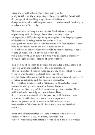 share these with others. Only then will you be
ready to take on the design stage. Here you will be faced with
the prospect of handling a spectrum of different
design options that will require creative and rational thinking to
resolve most effectively.
The multidisciplinary nature of this field offers a unique
opportunity and challenge. Data visualisation is not
an especially difficult capability to acquire, it is largely a game
of decisions. Making better decisions will be
your goal but sometimes clear decisions will feel elusive. There
will be occasions when the best choice is not at
all visible and others when there will be many seemingly equal
viable choices. Which one to go with? This
book aims to be your guide, helping you navigate efficiently
through these difficult stages of your journey.
You will need to learn to be flexible and adaptable, capable of
shifting your approach to suit the circumstances.
This is important because there are plenty of potential villains
lying in wait looking to derail progress. These
are the forces that manifest through the imposition of restrictive
creative constraints and the pressure created by
the relentless ticking clock of timescales. Stakeholders and
audiences will present complex human factors
through the diversity of their needs and personal traits. These
will need to be astutely accommodated. Data,
the critical raw material of this process, will dominate your
attention. It will frustrate and even disappoint at
times, as promises of its treasures fail to materialise
irrespective of the hard work, love and attention lavished
upon it.
Your own characteristics will also contribute to a certain
amount of the villainy. At times, you will find
yourself wrestling with internal creative and analytical voices
 