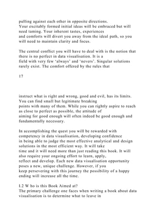 pulling against each other in opposite directions.
Your excitably formed initial ideas will be embraced but will
need taming. Your inherent tastes, experiences
and comforts will divert you away from the ideal path, so you
will need to maintain clarity and focus.
The central conflict you will have to deal with is the notion that
there is no perfect in data visualisation. It is a
field with very few ‘always’ and ‘nevers’. Singular solutions
rarely exist. The comfort offered by the rules that
17
instruct what is right and wrong, good and evil, has its limits.
You can find small but legitimate breaking
points with many of them. While you can rightly aspire to reach
as close to perfect as possible, the attitude of
aiming for good enough will often indeed be good enough and
fundamentally necessary.
In accomplishing the quest you will be rewarded with
competency in data visualisation, developing confidence
in being able to judge the most effective analytical and design
solutions in the most efficient way. It will take
time and it will need more than just reading this book. It will
also require your ongoing effort to learn, apply,
reflect and develop. Each new data visualisation opportunity
poses a new, unique challenge. However, if you
keep persevering with this journey the possibility of a happy
ending will increase all the time.
I.2 W ho is this Book Aimed at?
The primary challenge one faces when writing a book about data
visualisation is to determine what to leave in
 