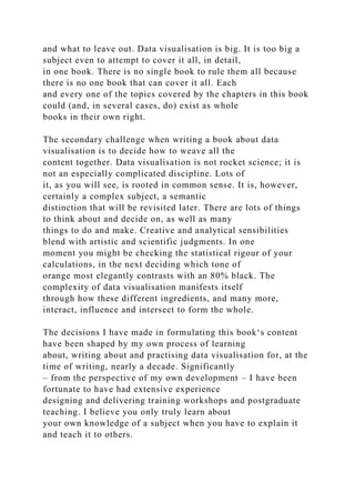 and what to leave out. Data visualisation is big. It is too big a
subject even to attempt to cover it all, in detail,
in one book. There is no single book to rule them all because
there is no one book that can cover it all. Each
and every one of the topics covered by the chapters in this book
could (and, in several cases, do) exist as whole
books in their own right.
The secondary challenge when writing a book about data
visualisation is to decide how to weave all the
content together. Data visualisation is not rocket science; it is
not an especially complicated discipline. Lots of
it, as you will see, is rooted in common sense. It is, however,
certainly a complex subject, a semantic
distinction that will be revisited later. There are lots of things
to think about and decide on, as well as many
things to do and make. Creative and analytical sensibilities
blend with artistic and scientific judgments. In one
moment you might be checking the statistical rigour of your
calculations, in the next deciding which tone of
orange most elegantly contrasts with an 80% black. The
complexity of data visualisation manifests itself
through how these different ingredients, and many more,
interact, influence and intersect to form the whole.
The decisions I have made in formulating this book‘s content
have been shaped by my own process of learning
about, writing about and practising data visualisation for, at the
time of writing, nearly a decade. Significantly
– from the perspective of my own development – I have been
fortunate to have had extensive experience
designing and delivering training workshops and postgraduate
teaching. I believe you only truly learn about
your own knowledge of a subject when you have to explain it
and teach it to others.
 