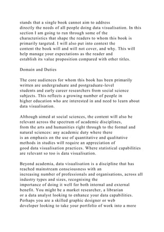stands that a single book cannot aim to address
directly the needs of all people doing data visualisation. In this
section I am going to run through some of the
characteristics that shape the readers to whom this book is
primarily targeted. I will also put into context the
content the book will and will not cover, and why. This will
help manage your expectations as the reader and
establish its value proposition compared with other titles.
Domain and Duties
The core audiences for whom this book has been primarily
written are undergraduate and postgraduate-level
students and early career researchers from social science
subjects. This reflects a growing number of people in
higher education who are interested in and need to learn about
data visualisation.
Although aimed at social sciences, the content will also be
relevant across the spectrum of academic disciplines,
from the arts and humanities right through to the formal and
natural sciences: any academic duty where there
is an emphasis on the use of quantitative and qualitative
methods in studies will require an appreciation of
good data visualisation practices. Where statistical capabilities
are relevant so too is data visualisation.
Beyond academia, data visualisation is a discipline that has
reached mainstream consciousness with an
increasing number of professionals and organisations, across all
industry types and sizes, recognising the
importance of doing it well for both internal and external
benefit. You might be a market researcher, a librarian
or a data analyst looking to enhance your data capabilities.
Perhaps you are a skilled graphic designer or web
developer looking to take your portfolio of work into a more
 