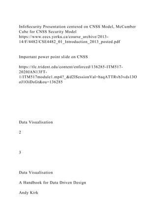 InfoSecurity Presentation centered on CNSS Model, McCumber
Cube for CNSS Security Model
https://www.eecs.yorku.ca/course_archive/2013-
14/F/4482/CSE4482_01_Introduction_2013_posted.pdf
Important power point slide on CNSS
https://tlc.trident.edu/content/enforced/136285-ITM517-
2020JAN13FT-
1/ITM517module1.mp4?_&d2lSessionVal=baqATTRvb3vds13O
oJ1OiDsGt&ou=136285
Data Visualisation
2
3
Data Visualisation
A Handbook for Data Driven Design
Andy Kirk
 
